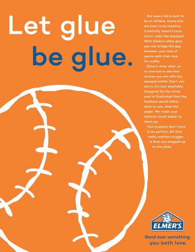 Sydney Cohen's submission for the Margaret H. Knote Advertising Award, an advertisement for Elmer's Glue. "Let glue be glue. Not every kid is built to be an athlete. Some kids are born to be creative. Creativity doesn't have strict rules like baseball. With Elmer's white glue, you can bridge the gap between your love of sports with their love for crafts. Elmer's dries clear, so no one has to see how clumsy you are with the squeeze bottle. Don't you worry, it's also washable. Designed for the times you're frustrated that the feathers would rather stick to you, than the paper. We make your tantrum much easier to clean up. Your projects don't have to be perfect. All that really matters slugger, is that you stepped up to the plate. Elmer's. Bond over something you both love."