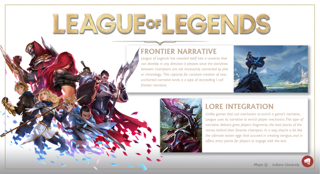 A poster about League of Legends. It says: Frontier Narrative. League of Legends has invested itself into a universe taht can develop in any direction it pleases since the storylines between champions are not necessarily connected by plot or chronology. This capacity for constant creation of new, uncharted narrative lands is a type of storytelling I call frontier narrative. Lore integration: Unlike games that use mechanics to enrich a game's narrative, League uses its narrative to enrich player mechanics. This type of narrative delivery gives players fragments, the best pieces of the tsories behind their favorite champion. In a way, they're a bit like the ultimate easter eggs that succeed in creating intrigue, and in effect, entry points for players to engage with the lore.