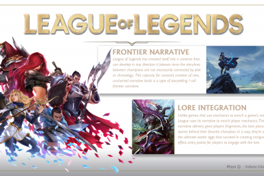 A poster about League of Legends. It says: Frontier Narrative. League of Legends has invested itself into a universe taht can develop in any direction it pleases since the storylines between champions are not necessarily connected by plot or chronology. This capacity for constant creation of new, uncharted narrative lands is a type of storytelling I call frontier narrative. Lore integration: Unlike games that use mechanics to enrich a game's narrative, League uses its narrative to enrich player mechanics. This type of narrative delivery gives players fragments, the best pieces of the tsories behind their favorite champion. In a way, they're a bit like the ultimate easter eggs that succeed in creating intrigue, and in effect, entry points for players to engage with the lore.
