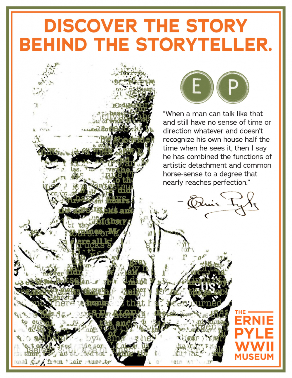 An image of Ernie Pyle with this text: Discover the story behind the storyteller. "When a man can talk like that and still have no sense of time or direction whatever and doesn't recognize his own house half the time when he sees it, then I say he has combined the functions of artistic detachment and common horse-sense to a degree that nearly reaches perfect." The Ernie Pyle WWII Museum.