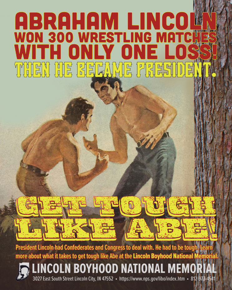 An advertisement for the Lincoln Boyhood Natioanl Memorial. It depicts two men preparing to wrestle next to a tree. It says: Abraham Lincoln won 300 wrestling matches with only one loss! Then he became president. Get tough like Abe! President Lincoln had Confederates and Congress to deal with. He had to be tough. Learn more about what it takes to get tough like Abe at the Lincoln Boyhood National Memorial. Lincoln Boyhood National Memorial 3027 East South Street Lincoln City, IN 47552 https://www.nps.gov/libo/index.htm 812-973-4541