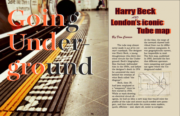 Going Underground. Headline: Harry beck and London’s iconic Tube map. By Dan Carrier. TexT: The tube map almost never made I out of its creator’s notebook. The designer was Harry Beck, a young draughtsman who drew electrical circuits for the Underground. Beck’s biographer, Ken Garland, befriended him in the 1950s and before the designer’s death in 1974, he uncovered the story behind the creation of what Beck called “the diagram.” Beck, then 29, had been employed as a “temporary” since he first started in 1925. While at work drawing an electrical circuit diagram, he had an idea: a new map that would raise the profile of the tube and attract much-needed new passengers, and that would make the system seem modern, quick, efficient, and above all, easier to navigate. At the time, the maps of the network showed individual lines run by different railway companies. It was geographically correct, but impossible to read. The first map, published in 1908, betrayed the fact that different operators were competing and could not agree where the Underground ended.