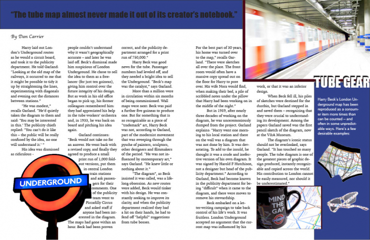 Quote Headline: “The tube map almost never made it out of its creator’s notebook.” By Dan Carrier. Text reads: Harry laid out London’s Underground routes as he would a circuit board, and took it to the publicity department. He told Garland: Looking at the old map of the railways, it occurred ot me that it might by possible to tidy it up by straightening the lines, experimenting with diagonals and evening out the distances between stations. “He was modest,” recalls Garland. “He’d quietly taken the diagram to them and said: ‘You may be interested in this.’ The publicity chiefs replied: ‘You can’t do it like this — the public will be really confused by the idea, no one will understand it.’” His idea was dismissed as ridiculous — people couldn’t understand why it wasn’t geographically accurate — and later he was laid off. Beck’s dismissal made him suspicious of London Underground. He chose to sell the idea to them as a freelancer (for just ten guineas), giving him control over the future integrity of his design. But as work in his old office began to pick up, his former colleagues remembered him: they had appreciated his help in the tube workers’ orchestra and, in 1933m he was back on board and pitching his idea again. Garland continues: “Beck would not take no for an answer. He went back with a revised copy, and finally they agreed to produce a small print run of 1,000 foldout versions, put them in central London train stations and ask passengers for their comments. One of the publicity team went to Piccadilly Circus and asked staff if anyone had been interested in the diagram. The maps had gone within an hour. Beck had been proven correct, and the publicity department arranged for a print run of 750,000. Harry Beck was good news for the tube. Passenger numbers had leveled off, and they need a bright idea to sell the Underground. “Beck’s map was the catalyst,” says Garland. More than a million were in circulation within six months of being commissioned. Wall maps were next: Beck was paid a further five guineas to produce one. But for something that is so recognizable as a piece of “trademark” art, Harry Beck was nott, according to Garland, part of the modernist movement that was sweeping through the psyche of painters, sculptors, designers and filmmakers of the period. “He was not influenced by contemporary art,” says Garland. “He knew little or nothing about it.” “The diagram,” as Beck insisted it was called, was a lifelong obsession. As new routes were added, Beck would tinker with his design. He was constantly seeking to improve its clarity, and when the publicity department realized they had a hit on their hands, he had to fend off “helpful” suggestions from tube bosses. For the best part of 30 years, his home was turned over to the map, recalls Garland. “There were sketches all over the place. the front room would often have a massive copy spread out on the floor for Harry to pore over. His wife Nora would find, when making their bed, a pile of scribbled notes under the pillow that Harry had been working on in the middle of the night.” But in 1959, after nearly three decades of working on the diagram, he was unceremoniously dumped from the project. Garland explains: “Harry went one morning to his local station and there on the wall was a diagram that was not done by him. It was devastating. To add to the insult, he thought it was a crude and ineffective version of his own diagram. It was signed by Harold F Hutchinson, not a designer but head of the publicity department.” According to Garland, Beck had become known in the publicity department for being “difficult” when it came to the diagram, and there were moves to remove his stewardship. Beck embarked on a letter-writing campaign to take back control of his life’s work. It was fruitless. London Underground accepted no argument that the current map was influenced by his work, or that it was an inferior design. When Beck fell ill, his piles of sketches were destined for the dustbin, but Garland stepped in and saved them — recognizing that they were crucial to understanding its development. Among the papers Garland saved was the first pencil sketch of the diagram, now at the V&A Museum. The diagram’s iconic status should not be overlooked, says Garland. “It has touched so many people. The tube diagram is one of the greatest pieces of graphic design produced, instantly recognizable and copied across the world. His contribution to London cannot be easily measured, nor should it be underestimated.” Photos of the tube and “mind the gap” merch are pictured.
