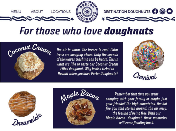 Landing page design. Headline: For hose who love doughnuts. Coconut cream and carnival graphics firs shown. Text: The air is warm. The breeze is cool. Palm trees are swaying above. Only the sounds of the waves crashing can be heard. This is what it's like to taste our Coconut Cream Filled doughnut. Why book a ticket to Hawaii when you have Parlor Doughnuts? A dreamsicle and maple bacon doughnut are seen. Text: Remember that time you went camping with your family or maybe just your friends? The high mountains, the hot fire you told stories around, the air crisp, the feeling of being free. With our maple bacon doughnut, these memories will come flooding back. 